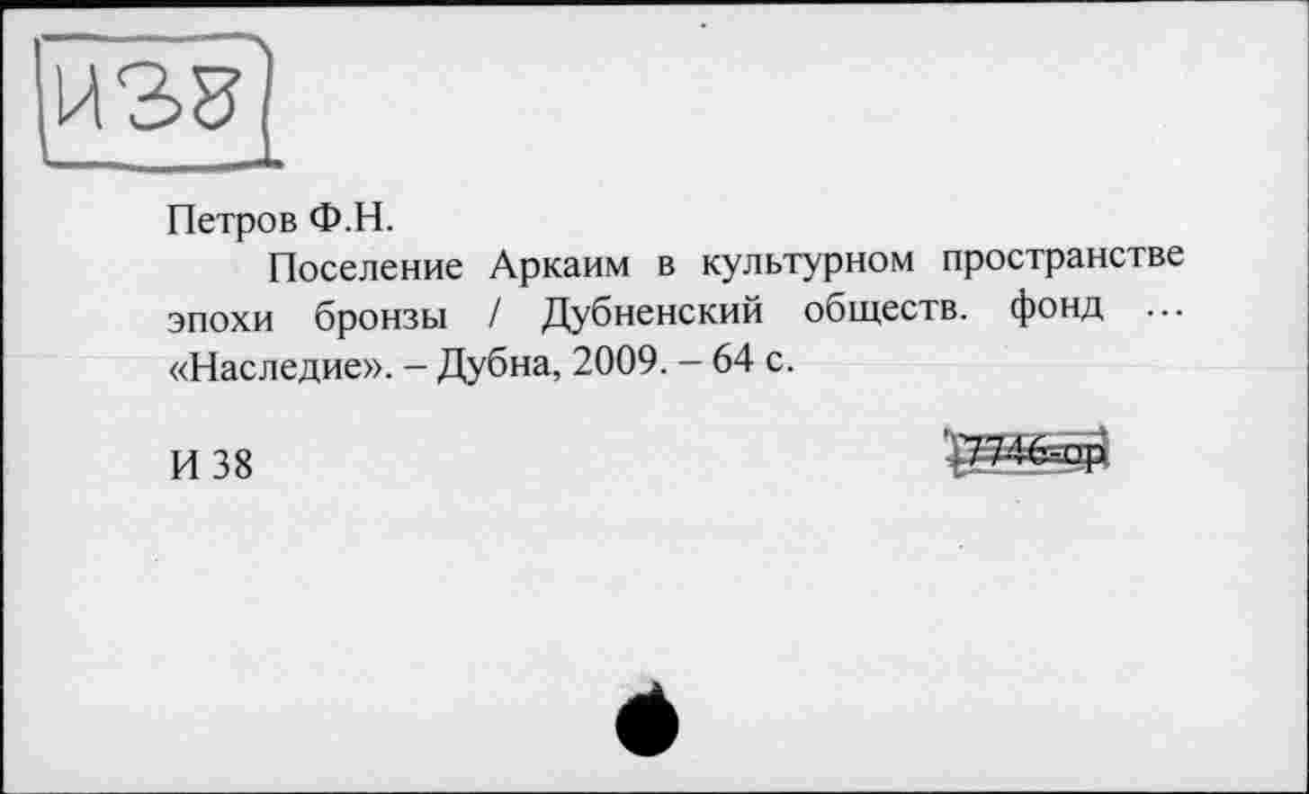 ﻿
Петров Ф.Н.
Поселение Аркаим в культурном пространстве эпохи бронзы / Дубненский обществ, фонд ... «Наследие». - Дубна, 2009. - 64 с.
И 38
